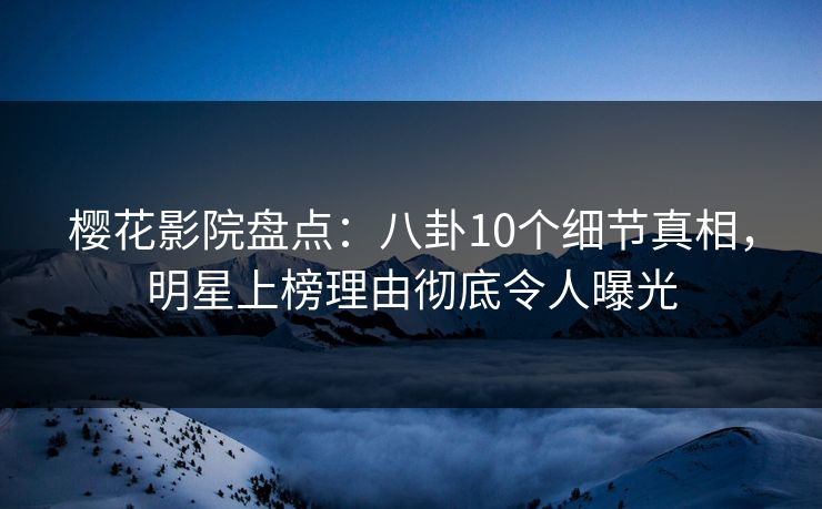 樱花影院盘点：八卦10个细节真相，明星上榜理由彻底令人曝光