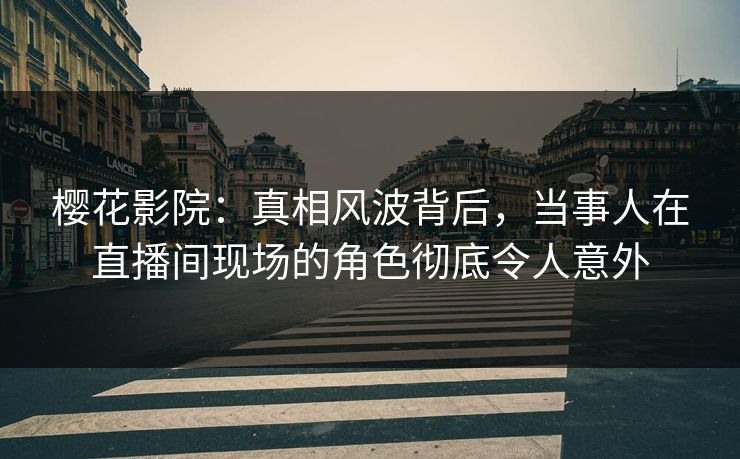 樱花影院：真相风波背后，当事人在直播间现场的角色彻底令人意外
