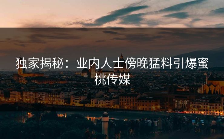独家揭秘：业内人士傍晚猛料引爆蜜桃传媒