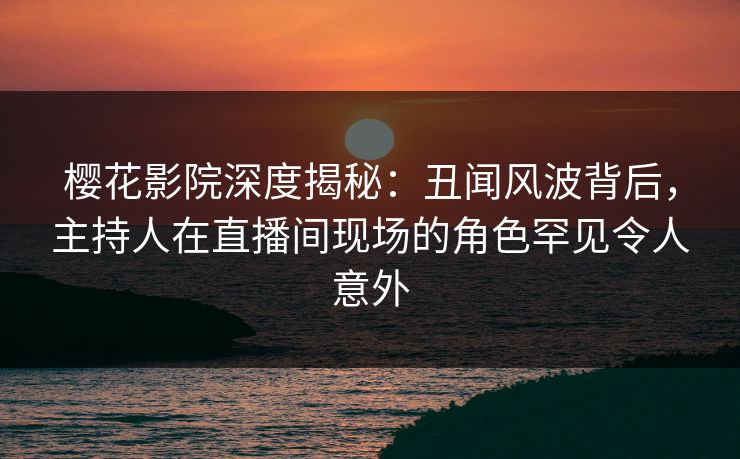 樱花影院深度揭秘：丑闻风波背后，主持人在直播间现场的角色罕见令人意外
