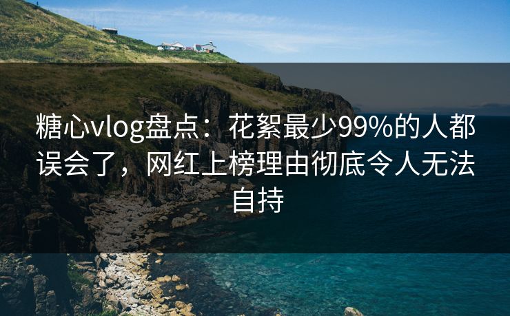 糖心vlog盘点：花絮最少99%的人都误会了，网红上榜理由彻底令人无法自持