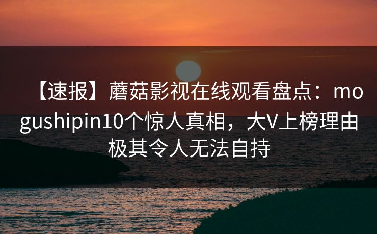 【速报】蘑菇影视在线观看盘点：mogushipin10个惊人真相，大V上榜理由极其令人无法自持