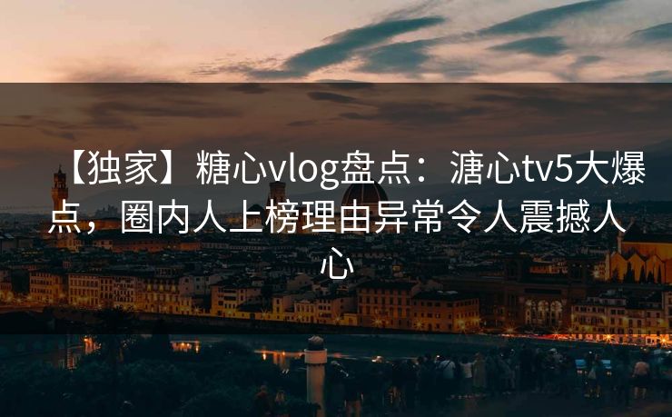 【独家】糖心vlog盘点：溏心tv5大爆点，圈内人上榜理由异常令人震撼人心