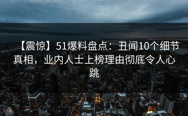 【震惊】51爆料盘点：丑闻10个细节真相，业内人士上榜理由彻底令人心跳