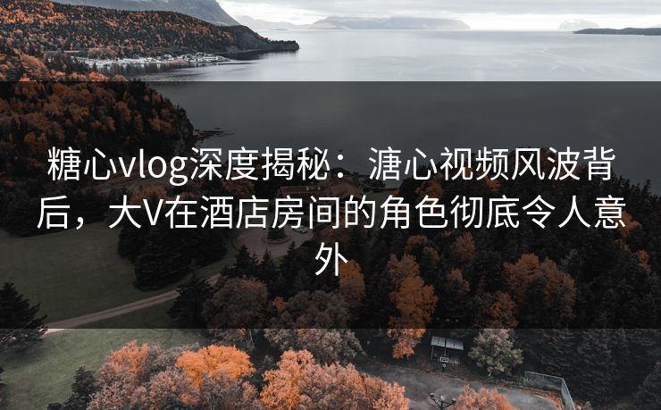 糖心vlog深度揭秘：溏心视频风波背后，大V在酒店房间的角色彻底令人意外