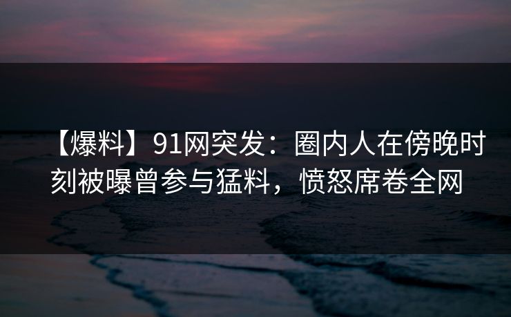 【爆料】91网突发：圈内人在傍晚时刻被曝曾参与猛料，愤怒席卷全网