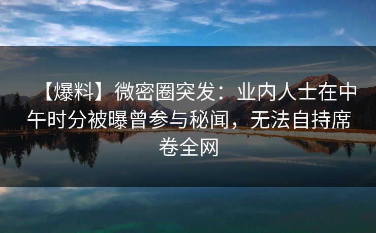 【爆料】微密圈突发：业内人士在中午时分被曝曾参与秘闻，无法自持席卷全网
