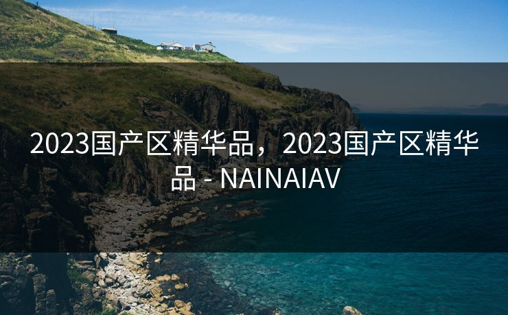 2023国产区精华品，2023国产区精华品 - NAINAIAV