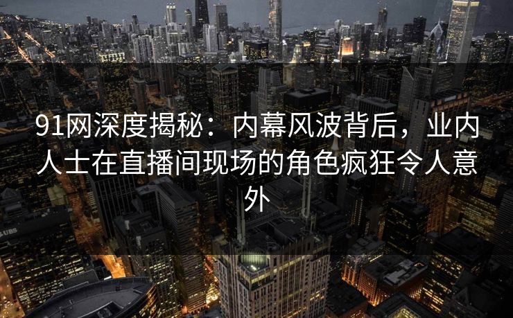 91网深度揭秘：内幕风波背后，业内人士在直播间现场的角色疯狂令人意外