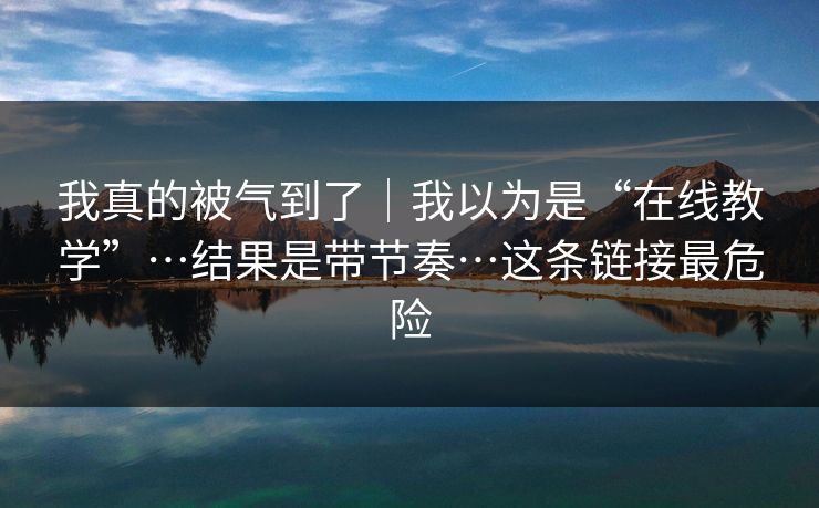 我真的被气到了｜我以为是“在线教学”…结果是带节奏…这条链接最危险
