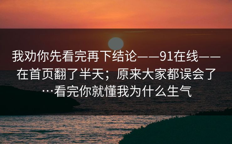我劝你先看完再下结论——91在线——在首页翻了半天；原来大家都误会了…看完你就懂我为什么生气