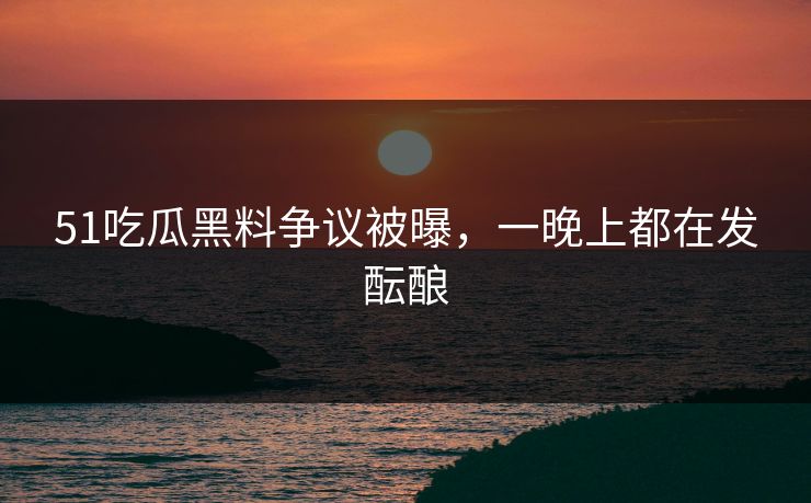 51吃瓜黑料争议被曝，一晚上都在发酝酿