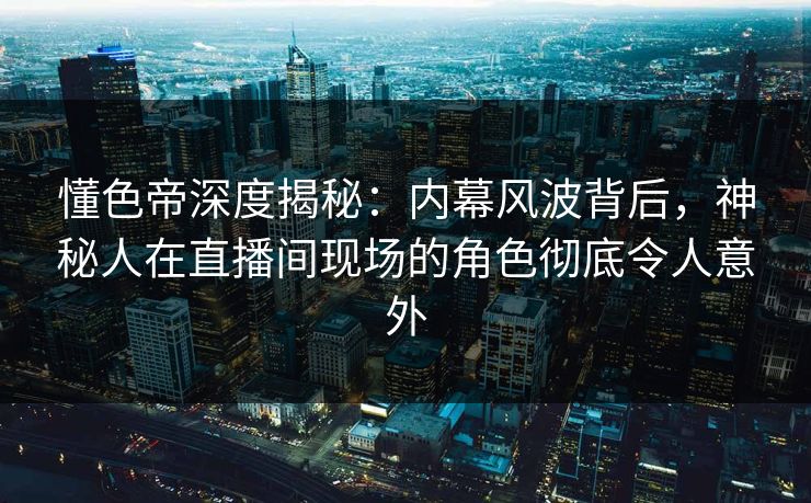 懂色帝深度揭秘：内幕风波背后，神秘人在直播间现场的角色彻底令人意外