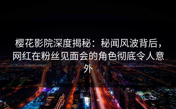 樱花影院深度揭秘：秘闻风波背后，网红在粉丝见面会的角色彻底令人意外