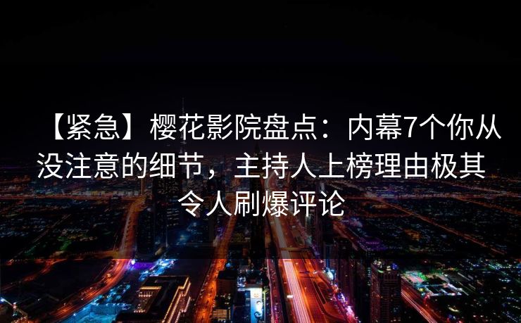 【紧急】樱花影院盘点：内幕7个你从没注意的细节，主持人上榜理由极其令人刷爆评论
