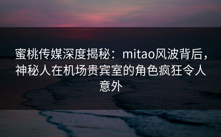 蜜桃传媒深度揭秘：mitao风波背后，神秘人在机场贵宾室的角色疯狂令人意外