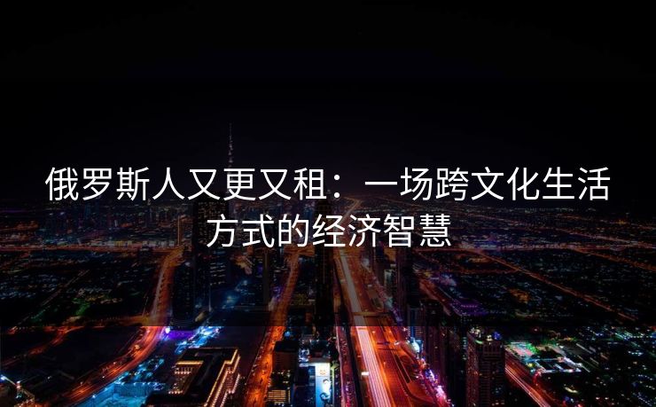 俄罗斯人又更又租：一场跨文化生活方式的经济智慧
