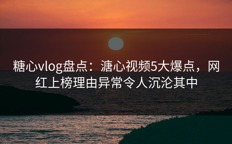 糖心vlog盘点：溏心视频5大爆点，网红上榜理由异常令人沉沦其中